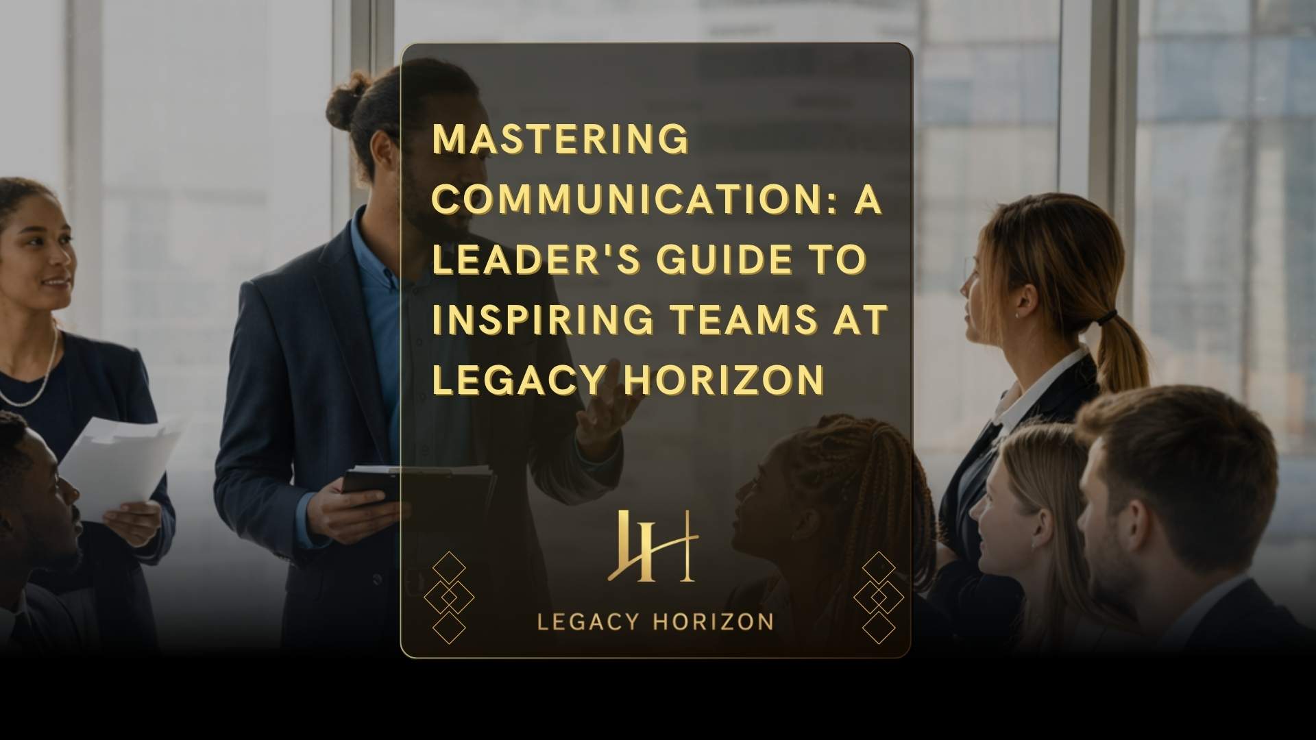 Mastering Communication: A Leader’s Guide to Inspiring Teams at Legacy Horizon